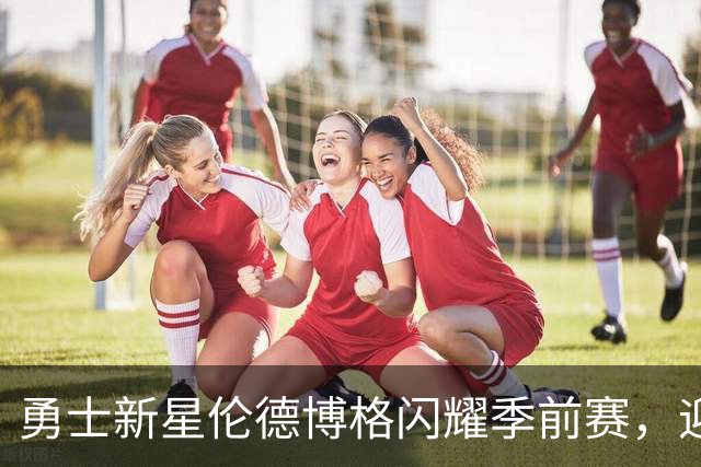 勇士新星伦德博格闪耀季前赛，迎来未来的契机
